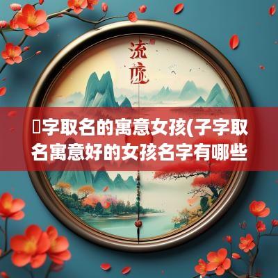 橦字取名的寓意女孩(子字取名寓意好的女孩名字有哪些)