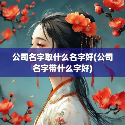 公司名字取什么名字好(公司名字带什么字好)
