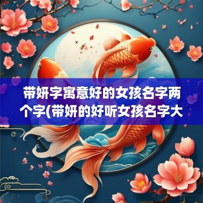 带妍字寓意好的女孩名字两个字(带妍的好听女孩名字大全)