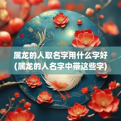 属龙的人取名字用什么字好(属龙的人名字中带这些字)