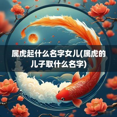 属虎起什么名字女儿(属虎的儿子取什么名字)