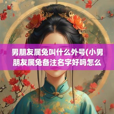 男朋友属兔叫什么外号(小男朋友属兔备注名字好吗怎么取)