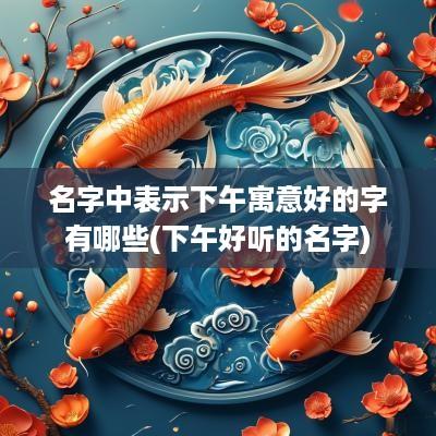 名字中表示下午寓意好的字有哪些(下午好听的名字)