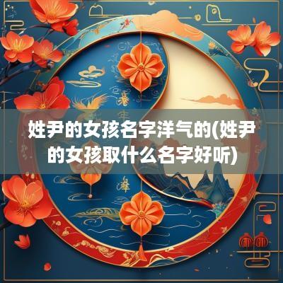 姓尹的女孩名字洋气的(姓尹的女孩取什么名字好听)