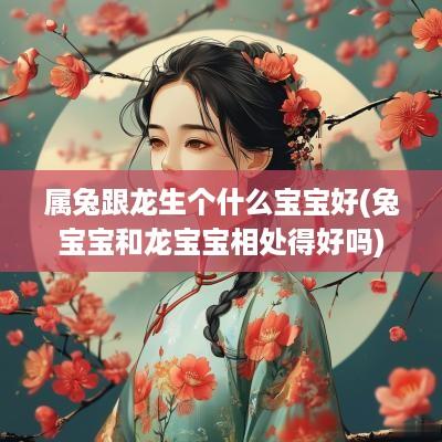 属兔跟龙生个什么宝宝好(兔宝宝和龙宝宝相处得好吗)