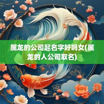 属龙的公司起名字好吗女(属龙的人公司取名)