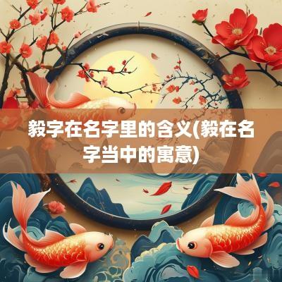 毅字在名字里的含义(毅在名字当中的寓意)
