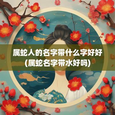属蛇人的名字带什么字好好(属蛇名字带水好吗)