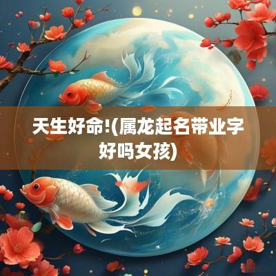 天生好命!(属龙起名带业字好吗女孩)