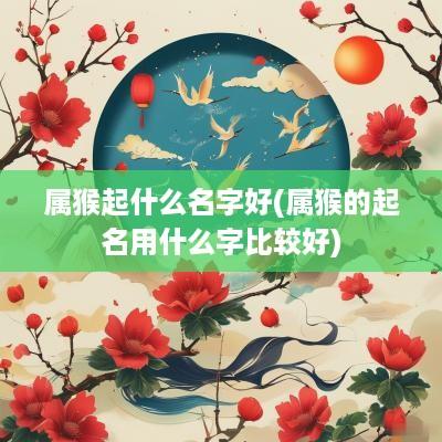 属猴起什么名字好(属猴的起名用什么字比较好)