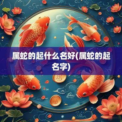 属蛇的起什么名好(属蛇的起名字)