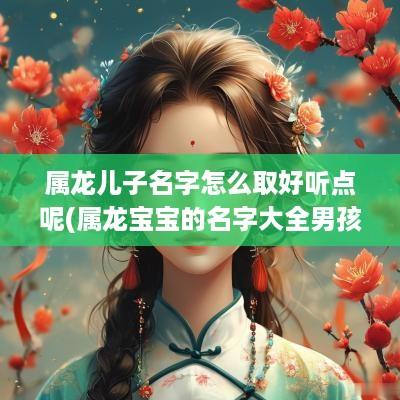 属龙儿子名字怎么取好听点呢(属龙宝宝的名字大全男孩)