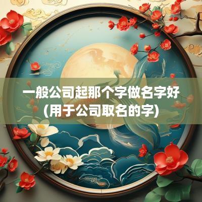 一般公司起那个字做名字好(用于公司取名的字)