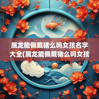 属龙能佩戴猪么吗女孩名字大全(属龙能佩戴猪么吗女孩名字怎么取)