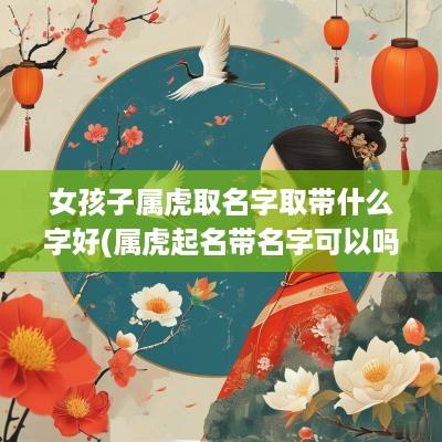 女孩子属虎取名字取带什么字好(属虎起名带名字可以吗女孩怎么取)