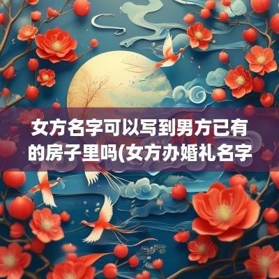 女方名字可以写到男方已有的房子里吗(女方办婚礼名字放前面吗)