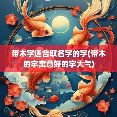 带木字适合取名字的字(带木的字寓意好的字大气)