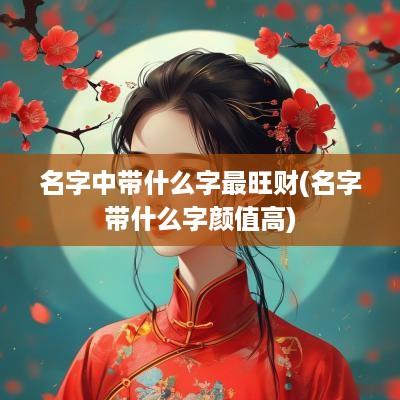 名字中带什么字最旺财(名字带什么字颜值高)