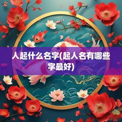 人起什么名字(起人名有哪些字最好)
