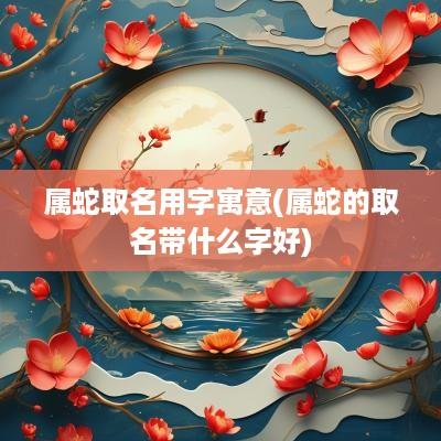 属蛇取名用字寓意(属蛇的取名带什么字好)