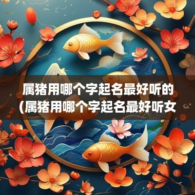 属猪用哪个字起名最好听的(属猪用哪个字起名最好听女孩)