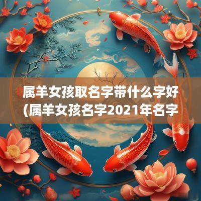 属羊女孩取名字带什么字好(属羊女孩名字2025年名字大全)