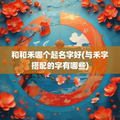 和和禾哪个起名字好(与禾字搭配的字有哪些)