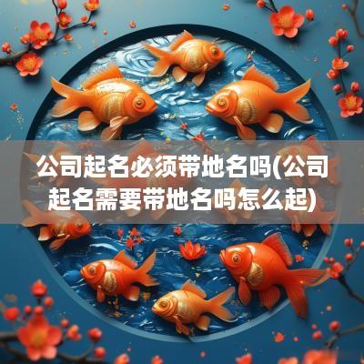 公司起名必须带地名吗(公司起名需要带地名吗怎么起)