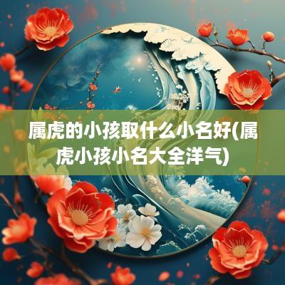属虎的小孩取什么小名好(属虎小孩小名大全洋气)