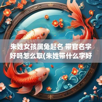 朱姓女孩属兔起名 带官名字好吗怎么取(朱姓带什么字好)