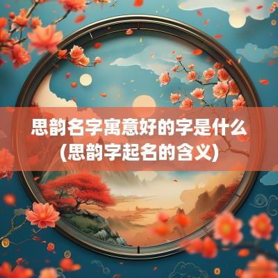 思韵名字寓意好的字是什么(思韵字起名的含义)