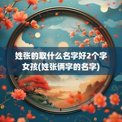 姓张的取什么名字好2个字女孩(姓张俩字的名字)