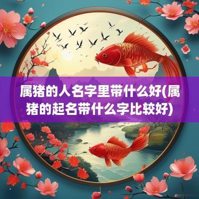 属猪的人名字里带什么好(属猪的起名带什么字比较好)