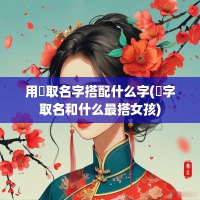 用衎取名字搭配什么字(偲字取名和什么最搭女孩)