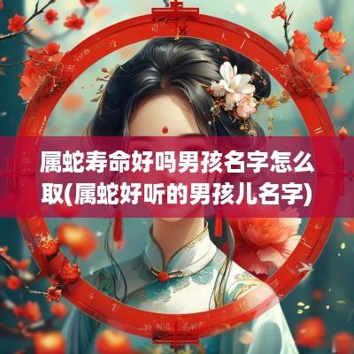 属蛇寿命好吗男孩名字怎么取(属蛇好听的男孩儿名字)
