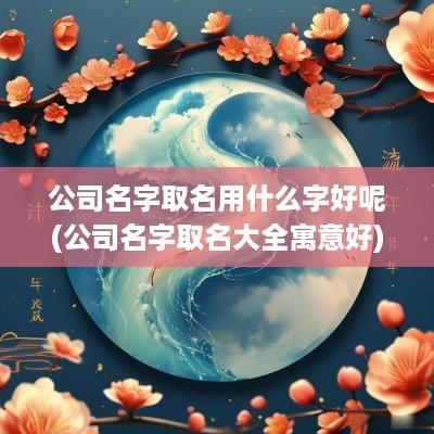 公司名字取名用什么字好呢(公司名字取名大全寓意好)