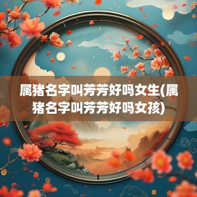 属猪名字叫芳芳好吗女生(属猪名字叫芳芳好吗女孩)