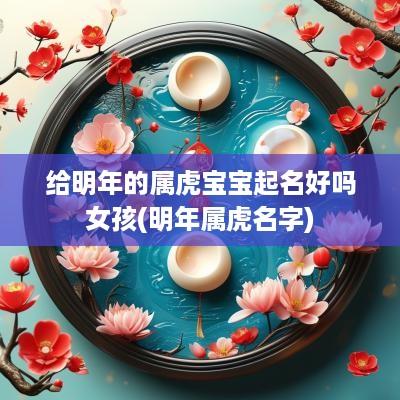 给明年的属虎宝宝起名好吗女孩(明年属虎名字)