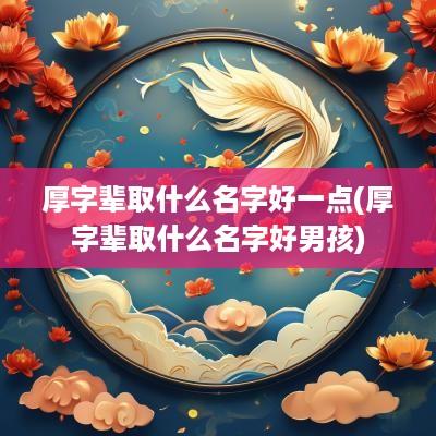 厚字辈取什么名字好一点(厚字辈取什么名字好男孩)