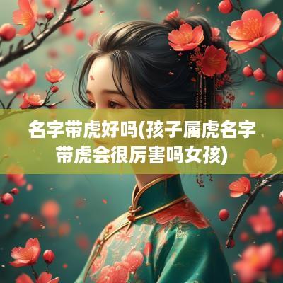 名字带虎好吗(孩子属虎名字带虎会很厉害吗女孩)