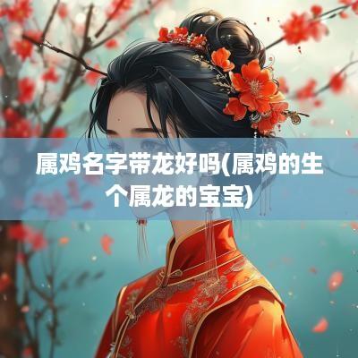 属鸡名字带龙好吗(属鸡的生个属龙的宝宝)