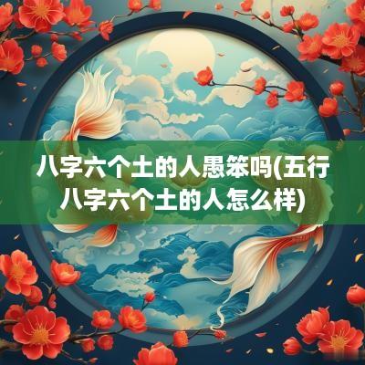 八字六个土的人愚笨吗(五行八字六个土的人怎么样)