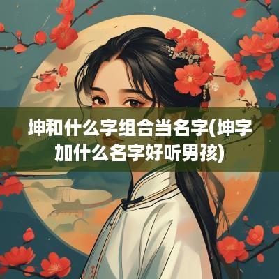 坤和什么字组合当名字(坤字加什么名字好听男孩)