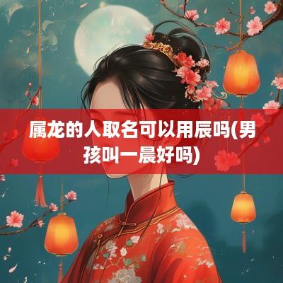 属龙的人取名可以用辰吗(男孩叫一晨好吗)