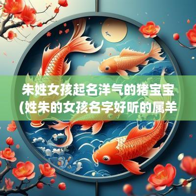 朱姓女孩起名洋气的猪宝宝(姓朱的女孩名字好听的属羊的)