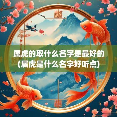 属虎的取什么名字是最好的(属虎是什么名字好听点)