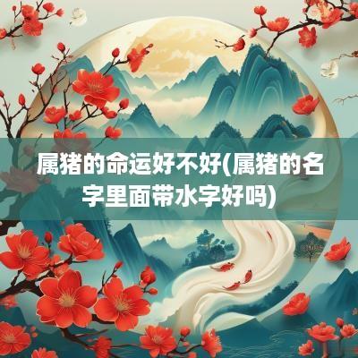 属猪的命运好不好(属猪的名字里面带水字好吗)