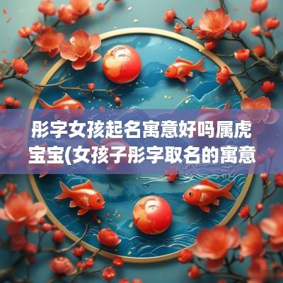 彤字女孩起名寓意好吗属虎宝宝(女孩子彤字取名的寓意)