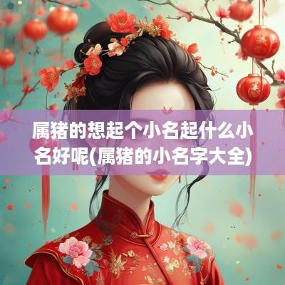 属猪的想起个小名起什么小名好呢(属猪的小名字大全)