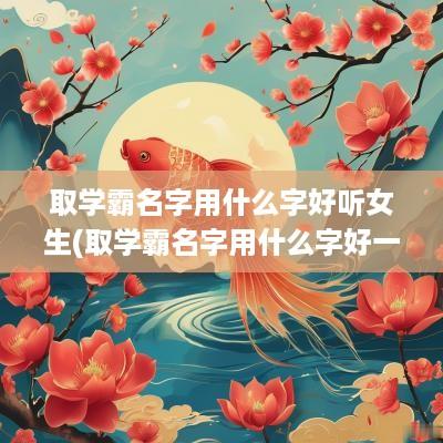 取学霸名字用什么字好听女生(取学霸名字用什么字好一点)